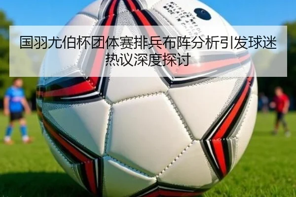 国羽尤伯杯团体赛排兵布阵分析引发球迷热议深度探讨