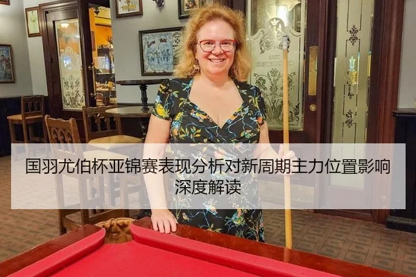 国羽尤伯杯亚锦赛表现分析对新周期主力位置影响深度解读